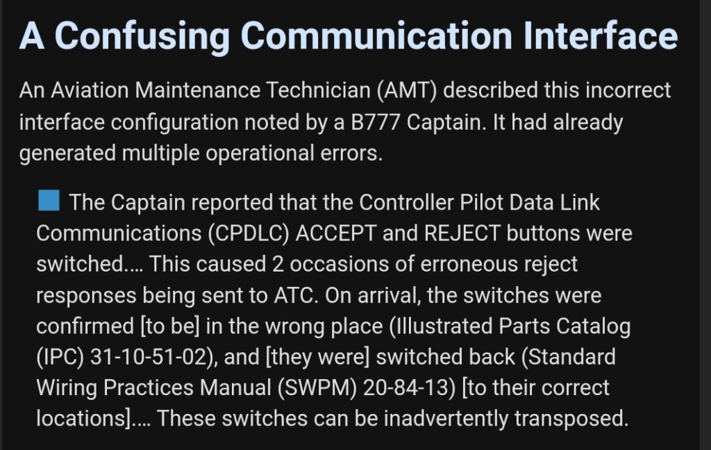 A Confusing Communication Interface.
An Aviation Maintenance Technician (AMT) described this incorrect interface configuration noted by a B777 Captain. It had already generated multiple operational errors. 

The Captain reported that the Controller Pilot Data Link Communications (CPDLC) ACCEPT and REJECT buttons were switched.... This caused 2 occasions of erroneous reject responses being sent to ATC. On arrival, the switches were confirmed [to be] in the wrong place (Illustrated Parts Catalog (IPC) 31-10-51-02), and [they were] switched back (Standard Wiring Practices Manual (SWPM) 20-84-13) [to their correct locations].... These switches can be inadvertently transposed. 